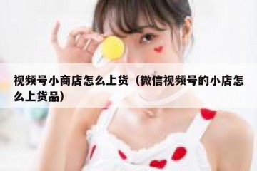 视频号小商店怎么上货（微信视频号的小店怎么上货品）