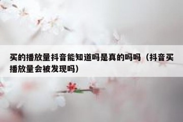 买的播放量抖音能知道吗是真的吗吗（抖音买播放量会被发现吗）