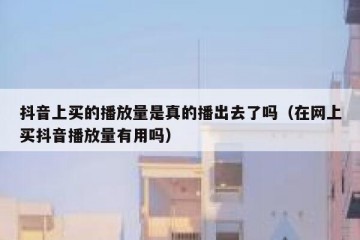 抖音上买的播放量是真的播出去了吗（在网上买抖音播放量有用吗）