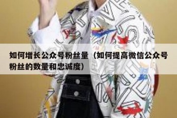 如何增长公众号粉丝量（如何提高微信公众号粉丝的数量和忠诚度）