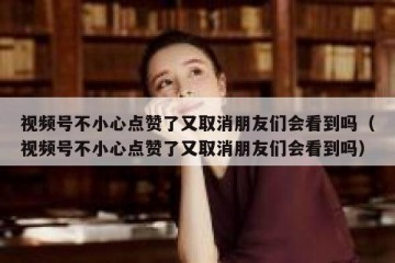 视频号不小心点赞了又取消朋友们会看到吗（视频号不小心点赞了又取消朋友们会看到吗）