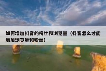 如何增加抖音的粉丝和浏览量（抖音怎么才能增加浏览量和粉丝）