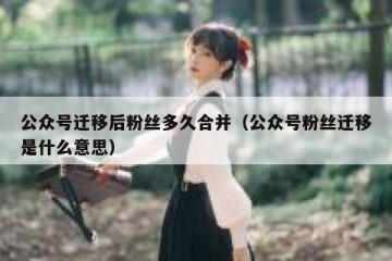 公众号迁移后粉丝多久合并（公众号粉丝迁移是什么意思）