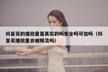 抖音买的播放量是真实的吗安全吗可信吗（抖音买播放量会被限流吗）