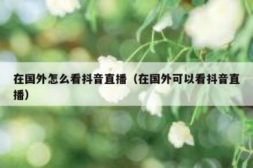 在国外怎么看抖音直播（在国外可以看抖音直播）