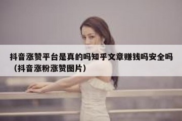 抖音涨赞平台是真的吗知乎文章赚钱吗安全吗（抖音涨粉涨赞图片）