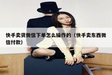 快手卖货微信下单怎么操作的（快手卖东西微信付款）