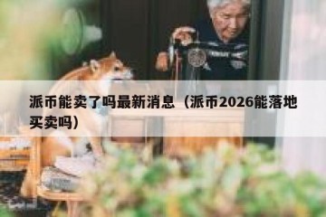 派币能卖了吗最新消息（派币2026能落地买卖吗）