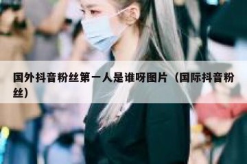 国外抖音粉丝第一人是谁呀图片（国际抖音粉丝）