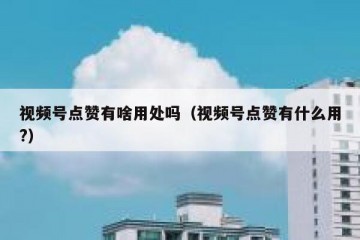 视频号点赞有啥用处吗（视频号点赞有什么用?）