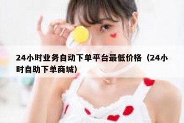 24小时业务自动下单平台最低价格（24小时自助下单商城）