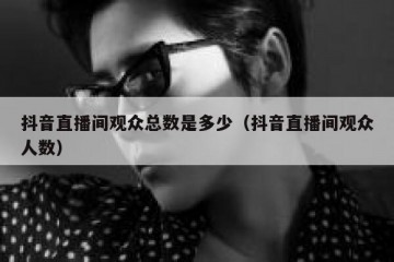 抖音直播间观众总数是多少（抖音直播间观众人数）