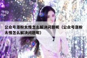 公众号涨粉太慢怎么解决问题呢（公众号涨粉太慢怎么解决问题呢）