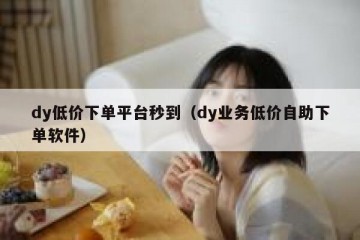 dy低价下单平台秒到（dy业务低价自助下单软件）