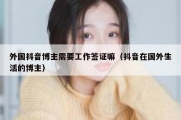 外国抖音博主需要工作签证嘛（抖音在国外生活的博主）