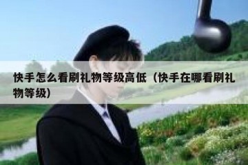 快手怎么看刷礼物等级高低（快手在哪看刷礼物等级）