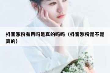 抖音涨粉有用吗是真的吗吗（抖音涨粉是不是真的）