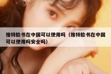 推特脸书在中国可以使用吗（推特脸书在中国可以使用吗安全吗）