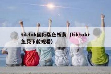 tiktok国际版色板黄（tiktok+免费下载观看）