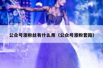 公众号涨粉丝有什么用（公众号涨粉套路）