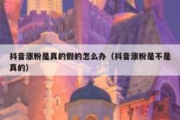抖音涨粉是真的假的怎么办（抖音涨粉是不是真的）