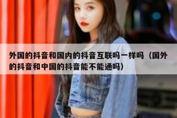 外国的抖音和国内的抖音互联吗一样吗（国外的抖音和中国的抖音能不能通吗）