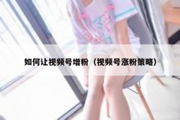 如何让视频号增粉（视频号涨粉策略）