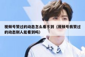 视频号赞过的动态怎么看不到（视频号我赞过的动态别人能看到吗）