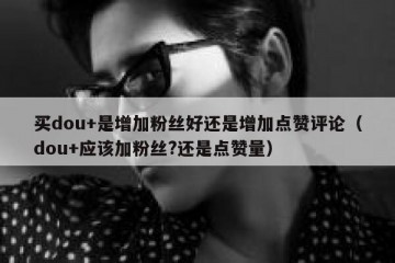 买dou+是增加粉丝好还是增加点赞评论（dou+应该加粉丝?还是点赞量）