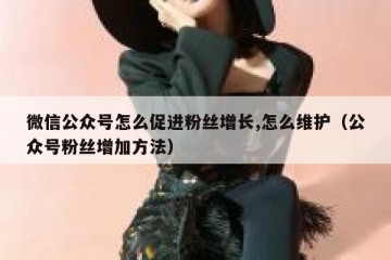 微信公众号怎么促进粉丝增长,怎么维护（公众号粉丝增加方法）