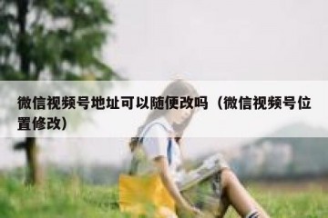 微信视频号地址可以随便改吗（微信视频号位置修改）
