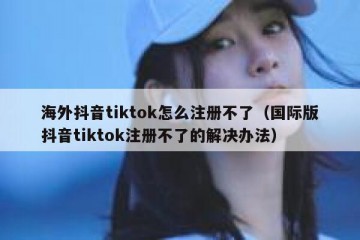 海外抖音tiktok怎么注册不了（国际版抖音tiktok注册不了的解决办法）