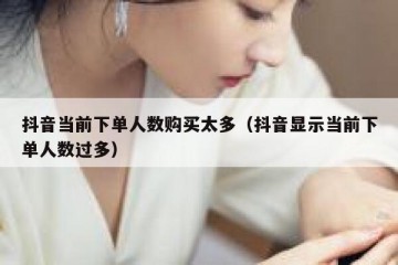 抖音当前下单人数购买太多（抖音显示当前下单人数过多）