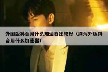 外国版抖音用什么加速器比较好（刷海外版抖音用什么加速器）