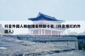 抖音外国人粉丝排名榜前十名（抖音爆红的外国人）