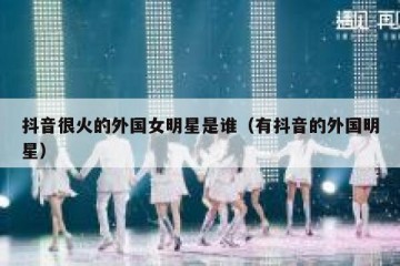 抖音很火的外国女明星是谁（有抖音的外国明星）