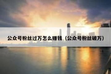 公众号粉丝过万怎么赚钱（公众号粉丝破万）