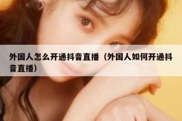 外国人怎么开通抖音直播（外国人如何开通抖音直播）