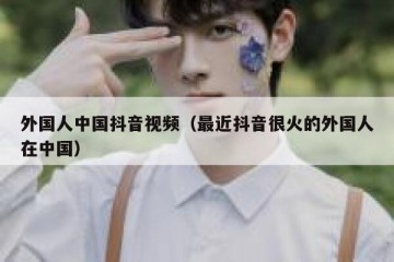 外国人中国抖音视频（最近抖音很火的外国人在中国）