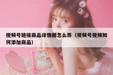 视频号链接商品详情图怎么弄（视频号视频如何添加商品）