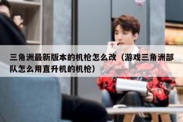 三角洲最新版本的机枪怎么改（游戏三角洲部队怎么用直升机的机枪）