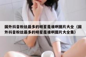 国外抖音粉丝最多的明星是谁啊图片大全（国外抖音粉丝最多的明星是谁啊图片大全集）