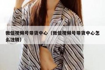 微信视频号带货中心（微信视频号带货中心怎么注销）