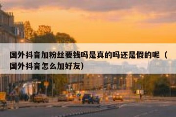 国外抖音加粉丝要钱吗是真的吗还是假的呢（国外抖音怎么加好友）