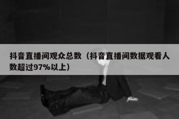 抖音直播间观众总数（抖音直播间数据观看人数超过97%以上）