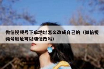 微信视频号下单地址怎么改成自己的（微信视频号地址可以随便改吗）