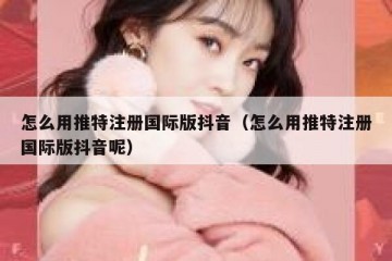怎么用推特注册国际版抖音（怎么用推特注册国际版抖音呢）