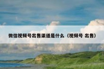 微信视频号出售渠道是什么（视频号 出售）