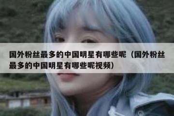 国外粉丝最多的中国明星有哪些呢（国外粉丝最多的中国明星有哪些呢视频）