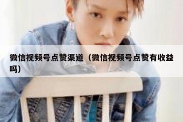 微信视频号点赞渠道（微信视频号点赞有收益吗）